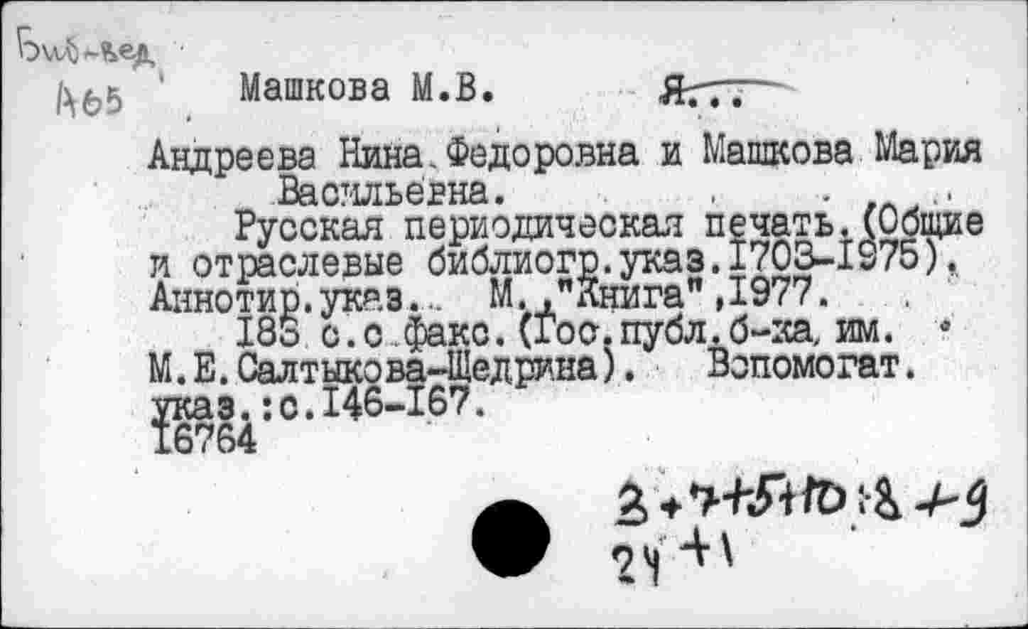 ﻿' Машкова М.В.
Андреева Нина.Федоровна и Машкова Мария Васильевна.
Русская периодическая печать.(Общие и отраслевые библиогр.указ.1703-1S75), Аннотир.указ... М.."Книга"Д977.
183 с.с .факс. (Гос.публ.б-ка, им. * М.Е. Салтыкова-Щедрина).	Вопомогат.
указ.:с.146-167.
24